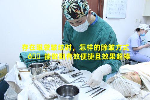 存在眼袋皱纹时，怎样的除皱方式 🐠 能做到有效便捷且效果超棒